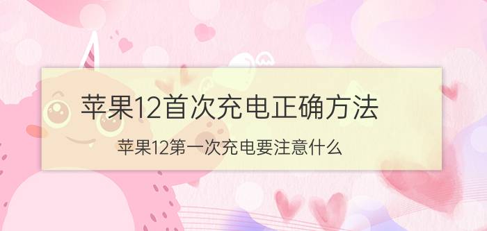 苹果12首次充电正确方法 苹果12第一次充电要注意什么？